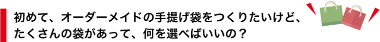 初めて、オーダーメイドの手提げ袋をつくりたいけど、 たくさんの袋があって、何を選べばいいの？